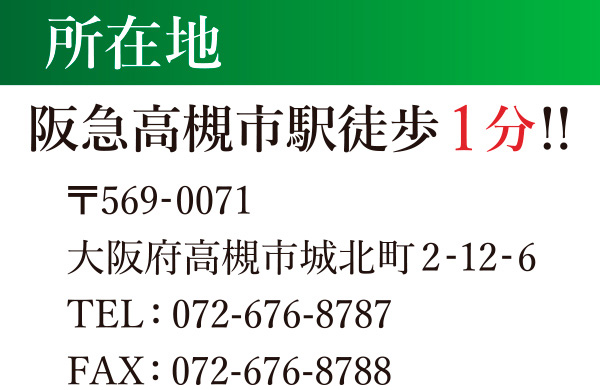 所在地：阪急高槻市駅 徒歩1分!! | 〒56-0071 大阪府高槻市城北町2-12-6 TEL：072-676-8787 FAX：072-676-8788